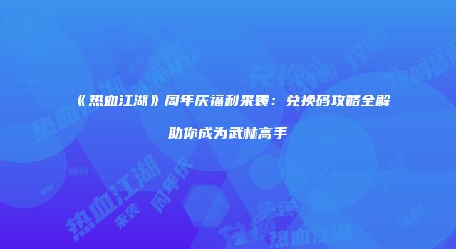 《热血江湖》周年庆福利来袭：兑换码攻略全解助你成为武林高手