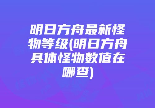 明日方舟最新怪物等级(明日方舟具体怪物数值在哪查)