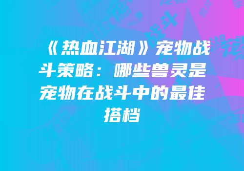 《热血江湖》宠物战斗策略:哪些兽灵是宠物在战斗中的最佳搭档