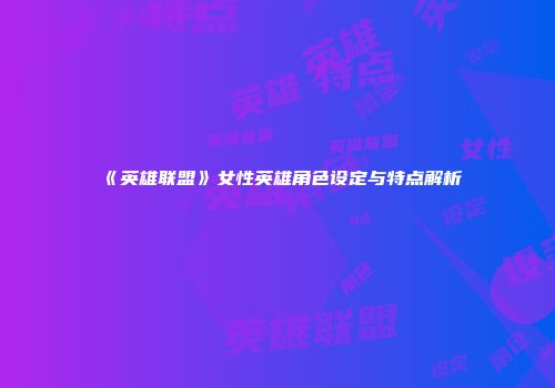 《英雄联盟》女性英雄角色设定与特点解析
