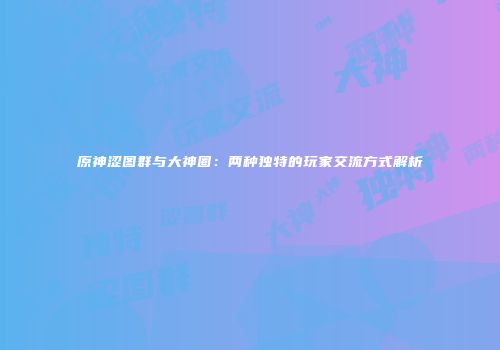 原神涩图群与大神圈：两种独特的玩家交流方式解析