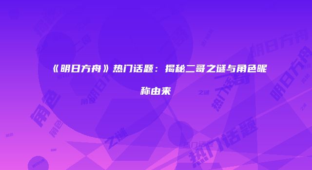 《明日方舟》热门话题：揭秘二哥之谜与角色昵称由来