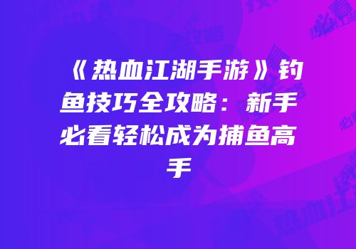 《热血江湖手游》钓鱼技巧全攻略：新手必看轻松成为捕鱼高手