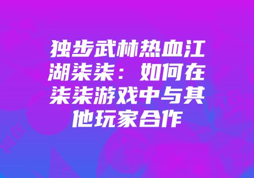独步武林热血江湖柒柒：如何在柒柒游戏中与其他玩家合作