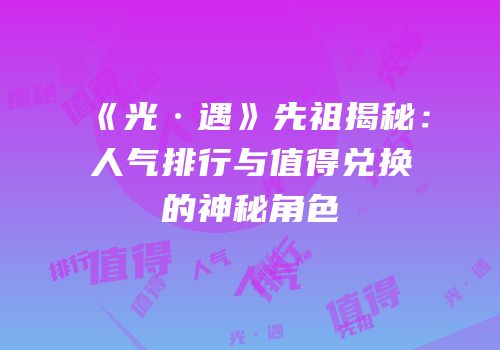 《光·遇》先祖揭秘：人气排行与值得兑换的神秘角色