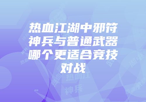 热血江湖中邪符神兵与普通武器哪个更适合竞技对战