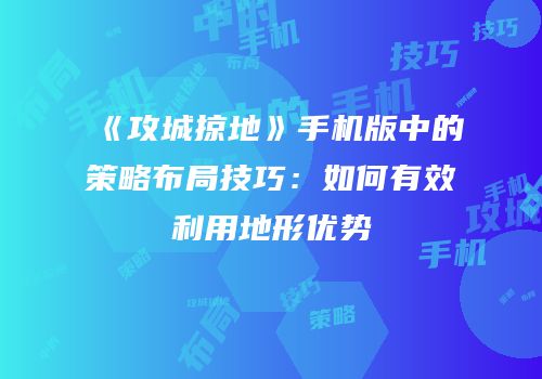 《攻城掠地》手机版中的策略布局技巧：如何有效利用地形优势