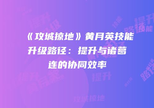 《攻城掠地》黄月英技能升级路径：提升与诸葛连的协同效率