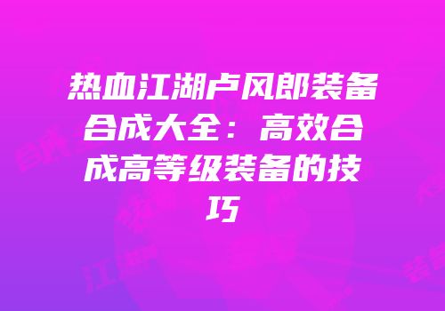 热血江湖卢风郎装备合成大全：高效合成高等级装备的技巧