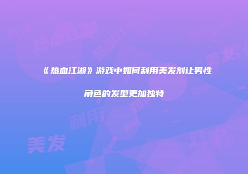 《热血江湖》游戏中如何利用美发剂让男性角色的发型更加独特