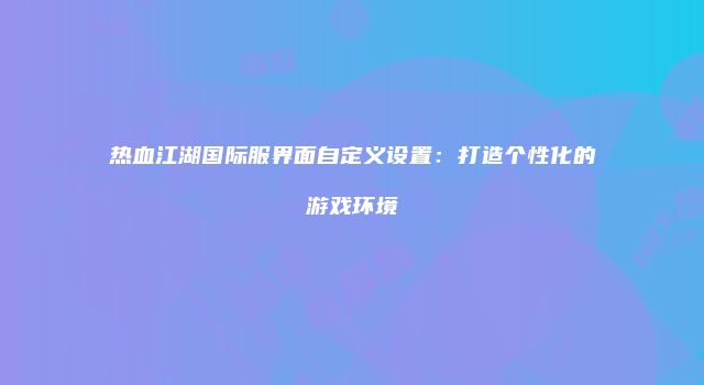 热血江湖国际服界面自定义设置：打造个性化的游戏环境
