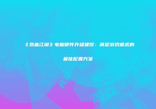 《热血江湖》电脑硬件升级建议：满足游戏需求的最佳配置方案