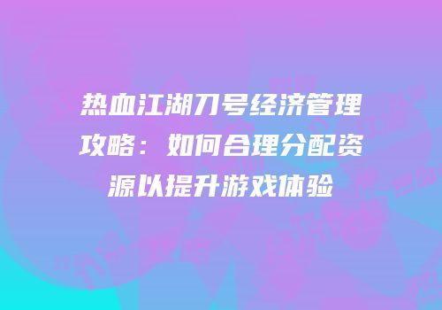 热血江湖刀号经济管理攻略：如何合理分配资源以提升游戏体验