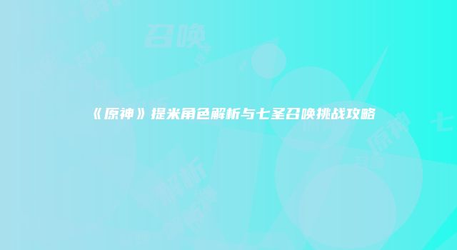 《原神》提米角色解析与七圣召唤挑战攻略