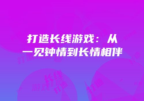 打造长线游戏：从一见钟情到长情相伴