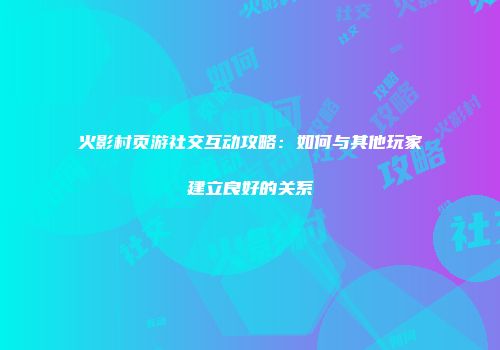 火影村页游社交互动攻略：如何与其他玩家建立良好的关系