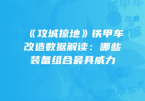 《攻城掠地》铁甲车改造数据解读：哪些装备组合最具威力