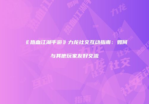 《热血江湖手游》力龙社交互动指南：如何与其他玩家友好交流