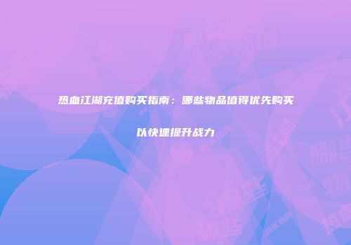 热血江湖充值购买指南：哪些物品值得优先购买以快速提升战力