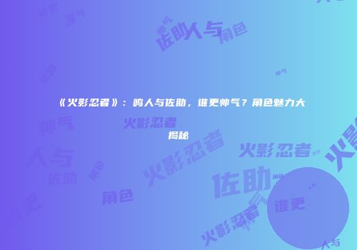 《火影忍者》：鸣人与佐助，谁更帅气？角色魅力大揭秘