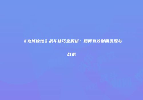《攻城掠地》战斗技巧全解析：如何有效利用资源与战术