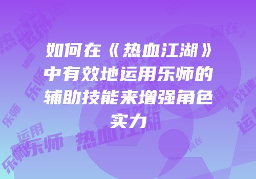 如何在《热血江湖》中有效地运用乐师的辅助技能来增强角色实力