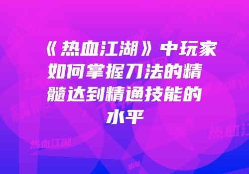 《热血江湖》中玩家如何掌握刀法的精髓达到精通技能的水平