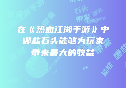 在《热血江湖手游》中哪些石头能够为玩家带来最大的收益