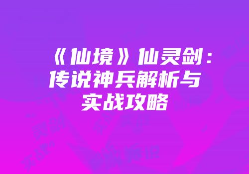 《仙境》仙灵剑：传说神兵解析与实战攻略