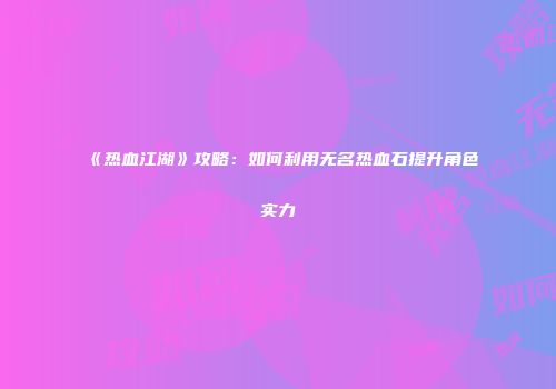 《热血江湖》攻略：如何利用无名热血石提升角色实力