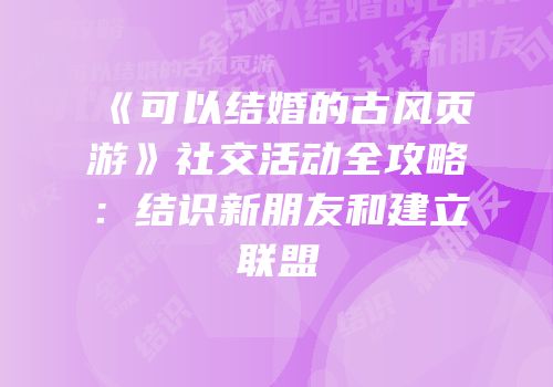 《可以结婚的古风页游》社交活动全攻略：结识新朋友和建立联盟