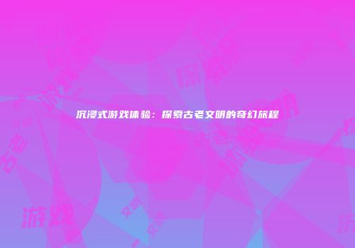 沉浸式游戏体验：探索古老文明的奇幻旅程