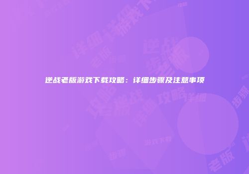 逆战老版游戏下载攻略：详细步骤及注意事项