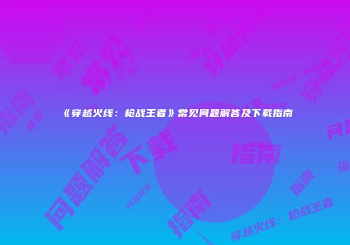《穿越火线：枪战王者》常见问题解答及下载指南