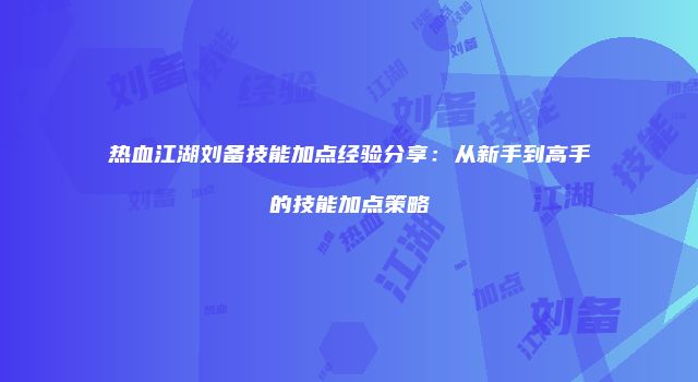 热血江湖刘备技能加点经验分享:从新手到高手的技能加点策略