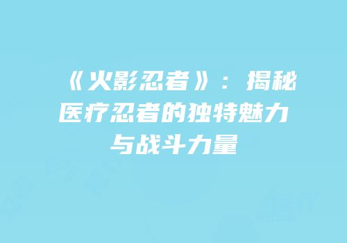 《火影忍者》：揭秘医疗忍者的独特魅力与战斗力量