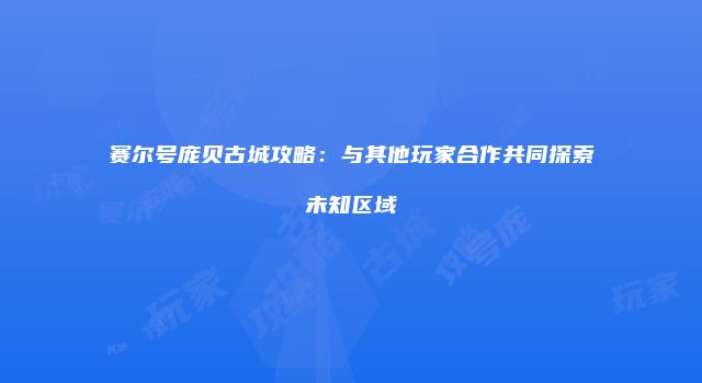 赛尔号庞贝古城攻略：与其他玩家合作共同探索未知区域