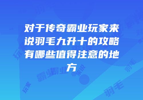 对于传奇霸业玩家来说羽毛九升十的攻略有哪些值得注意的地方