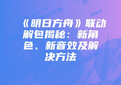 《明日方舟》联动解包揭秘：新角色、新音效及解决方法