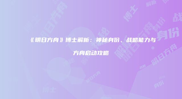 《明日方舟》博士解析：神秘身份、战略能力与方舟启动攻略