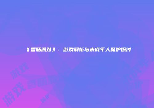 《香肠派对》：游戏解析与未成年人保护探讨