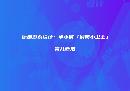 原创游戏设计：半小时「消防小卫士」育儿新法
