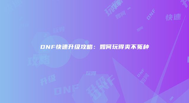 DNF快速升级攻略：如何玩得爽不冤种
