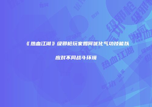 《热血江湖》级邪枪玩家如何优化气功技能以应对不同战斗环境