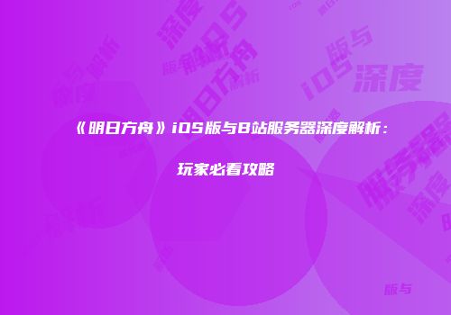 《明日方舟》iOS版与B站服务器深度解析：玩家必看攻略