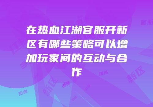 在热血江湖官服开新区有哪些策略可以增加玩家间的互动与合作