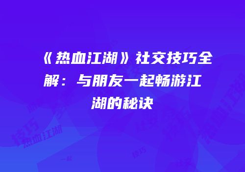 《热血江湖》社交技巧全解：与朋友一起畅游江湖的秘诀