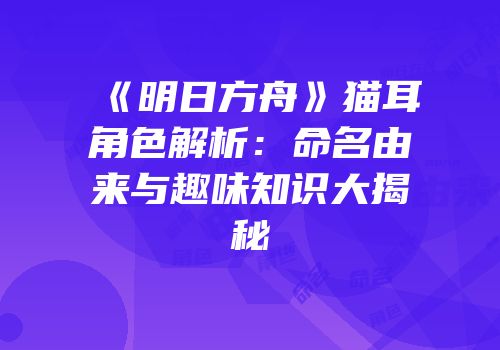 《明日方舟》猫耳角色解析：命名由来与趣味知识大揭秘