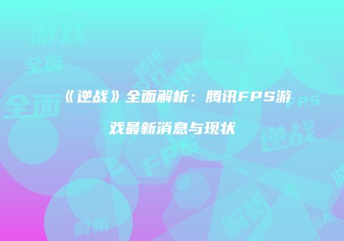 《逆战》全面解析：腾讯FPS游戏最新消息与现状