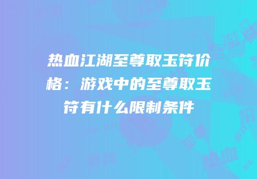 热血江湖至尊取玉符价格：游戏中的至尊取玉符有什么限制条件